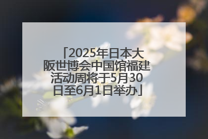 2025年日本大阪世博会中国馆福建活动周将于5月30日至6月1日举办