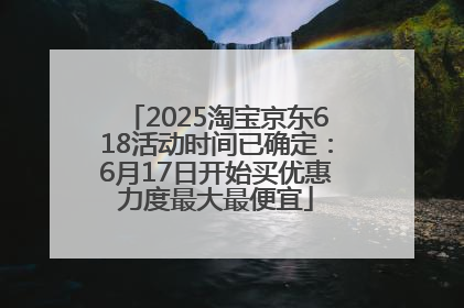 2025淘宝京东618活动时间已确定：6月17日开始买优惠力度最大最便宜