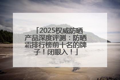 2025权威防晒产品深度评测：防晒霜排行榜前十名的牌子！闭眼入！