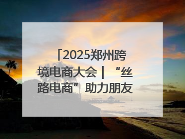2025郑州跨境电商大会｜“丝路电商”助力朋友圈再扩容