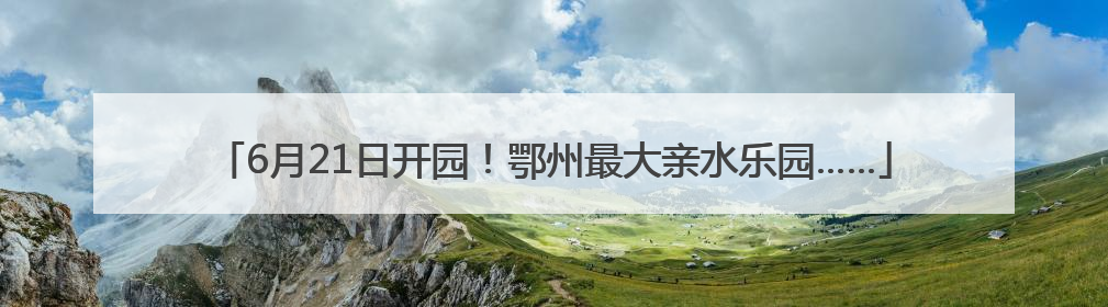 6月21日开园！鄂州最大亲水乐园……