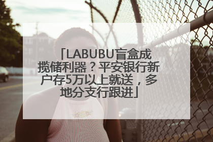 LABUBU盲盒成揽储利器？平安银行新户存5万以上就送，多地分支行跟进